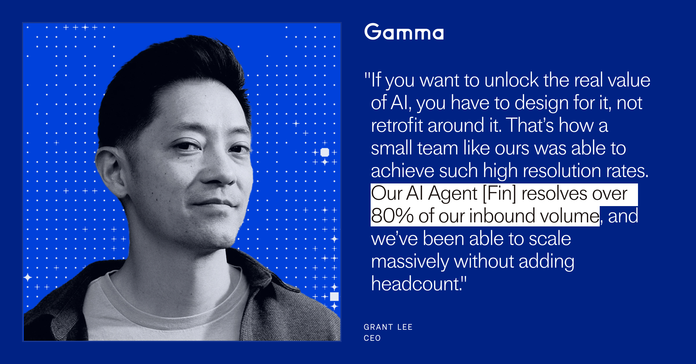 "If you want to unlock the real value of AI, you have to design for it, not retrofit around it. That’s how a small team like ours was able to achieve such high resolution rates. Our AI Agent [Fin] resolves over 80% of our inbound volume, and we’ve been able to scale massively without adding headcount." Grant Lee, CEO of Gamma